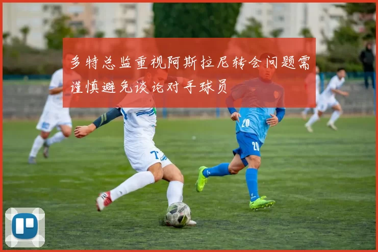 多特总监重视阿斯拉尼转会问题需谨慎避免谈论对手球员