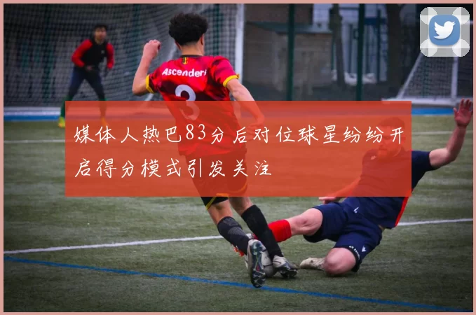 媒体人热巴83分后对位球星纷纷开启得分模式引发关注