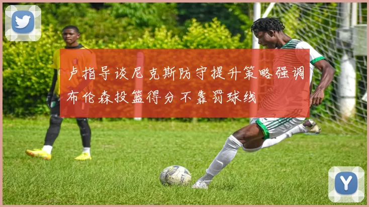 卢指导谈尼克斯防守提升策略强调布伦森投篮得分不靠罚球线