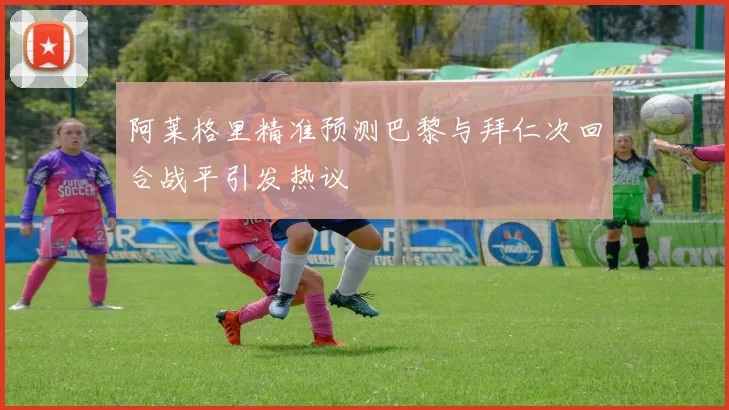 阿莱格里精准预测巴黎与拜仁次回合战平引发热议