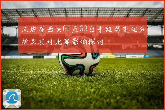 文班在西决G1至G3出手距离变化分析及其对比赛影响探讨