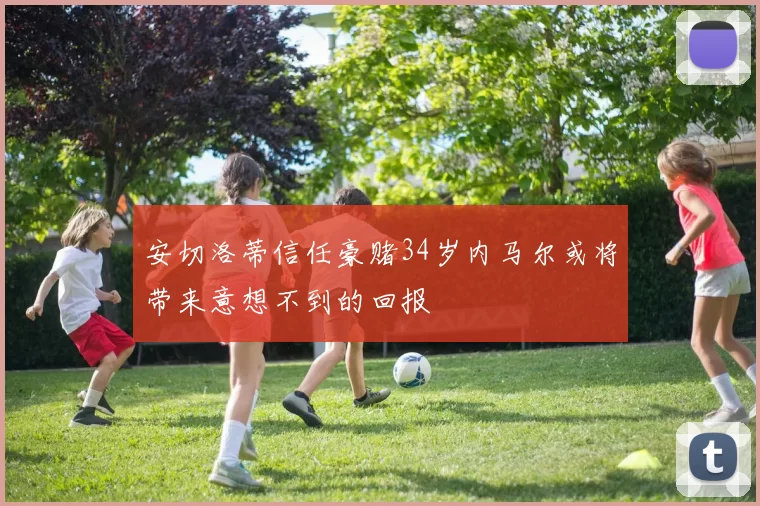 安切洛蒂信任豪赌34岁内马尔或将带来意想不到的回报