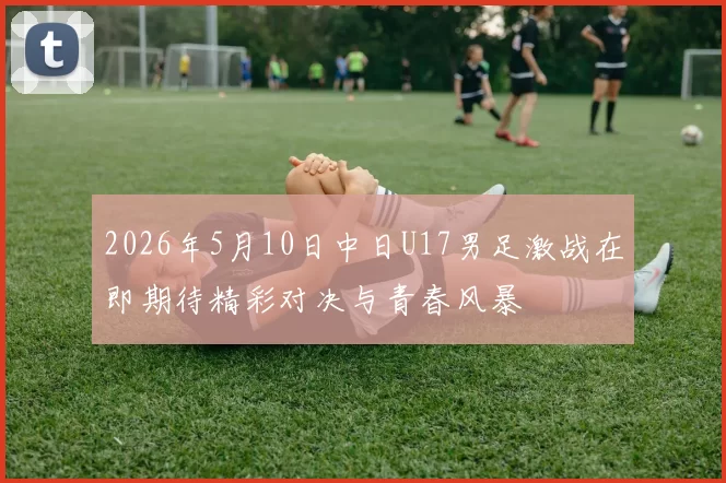 2026年5月10日中日U17男足激战在即期待精彩对决与青春风暴