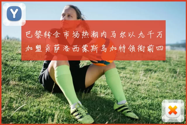 巴黎转会市场热潮内马尔以九千万加盟贡萨洛西蒙斯乌加特领衔前四