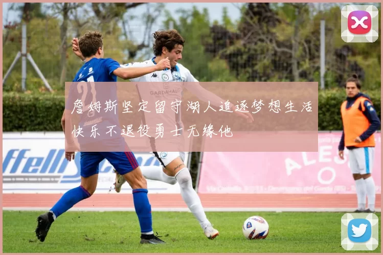 詹姆斯坚定留守湖人追逐梦想生活快乐不退役勇士无缘他