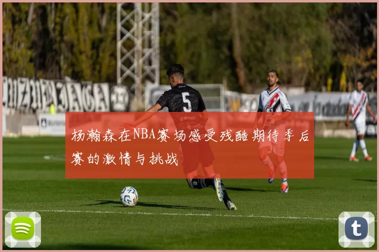 杨瀚森在NBA赛场感受残酷期待季后赛的激情与挑战