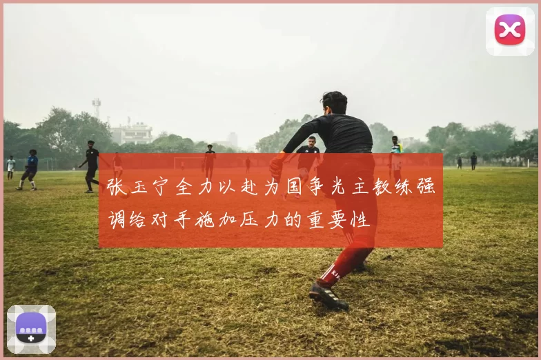 张玉宁全力以赴为国争光主教练强调给对手施加压力的重要性