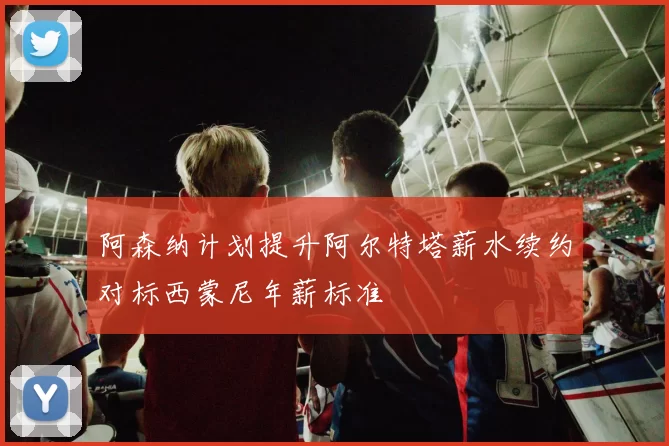 阿森纳计划提升阿尔特塔薪水续约对标西蒙尼年薪标准