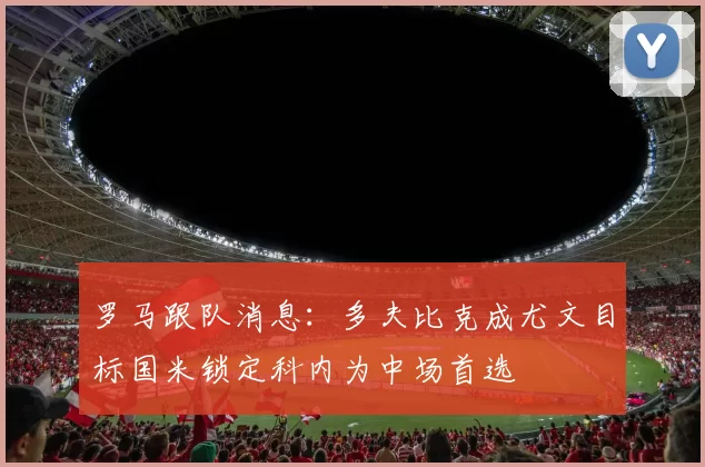 罗马跟队消息：多夫比克成尤文目标国米锁定科内为中场首选