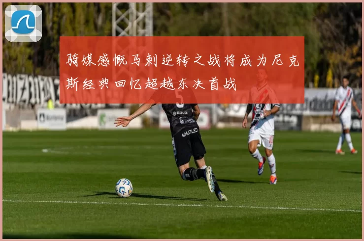 骑媒感慨马刺逆转之战将成为尼克斯经典回忆超越东决首战