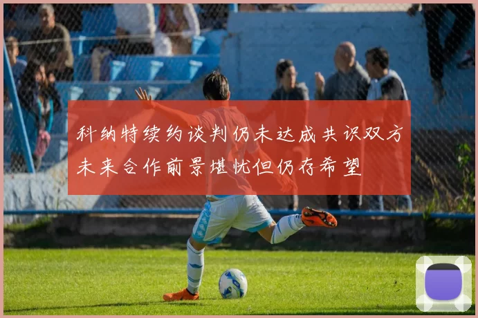 科纳特续约谈判仍未达成共识双方未来合作前景堪忧但仍存希望