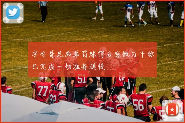 字母哥见弟弟罚球得分感慨万千称已完成一切准备退役