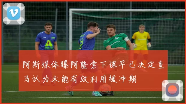 阿斯媒体曝阿隆索下课早已决定皇马认为未能有效利用缓冲期