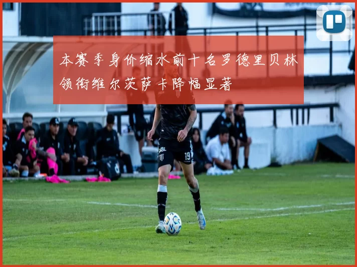 本赛季身价缩水前十名罗德里贝林领衔维尔茨萨卡降幅显著
