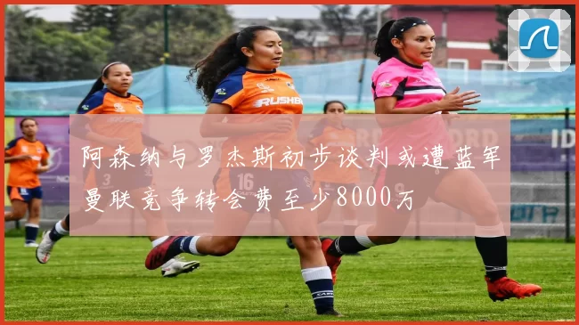 阿森纳与罗杰斯初步谈判或遭蓝军曼联竞争转会费至少8000万