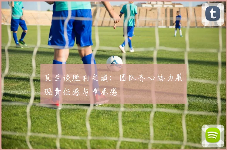 瓦兰谈胜利之道：团队齐心协力展现责任感与节奏感